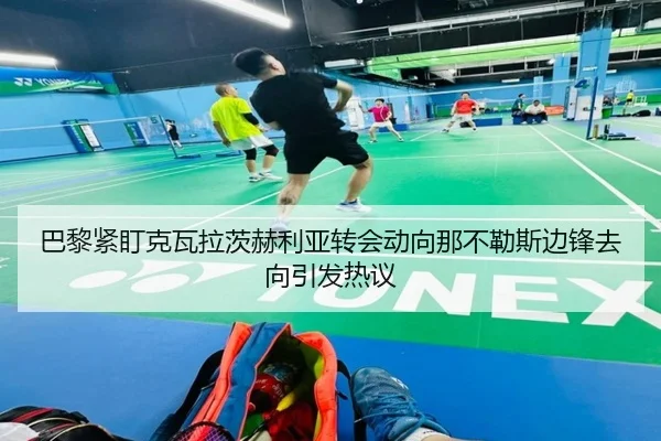 巴黎紧盯克瓦拉茨赫利亚转会动向那不勒斯边锋去向引发热议