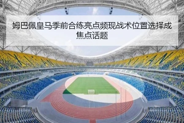 姆巴佩皇马季前合练亮点频现战术位置选择成焦点话题